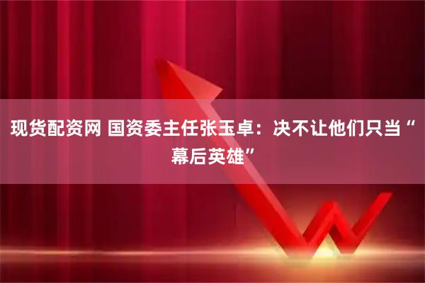 现货配资网 国资委主任张玉卓：决不让他们只当“幕后英雄”