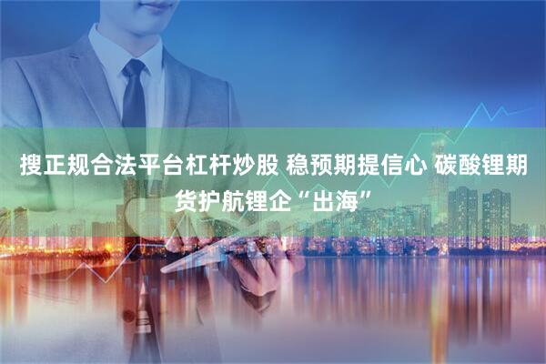 搜正规合法平台杠杆炒股 稳预期提信心 碳酸锂期货护航锂企“出海”
