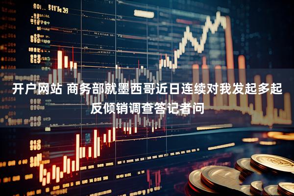 开户网站 商务部就墨西哥近日连续对我发起多起反倾销调查答记者问