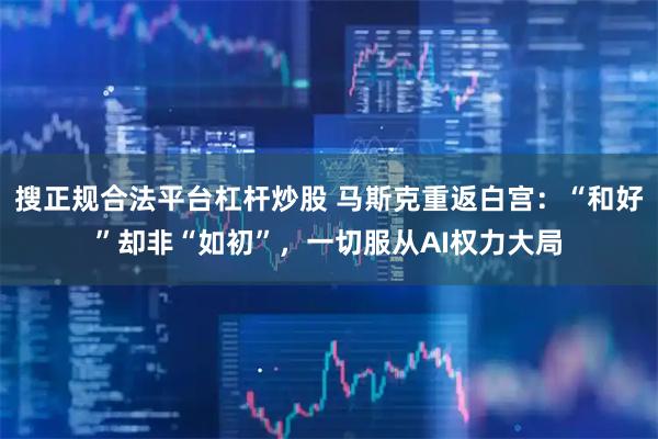 搜正规合法平台杠杆炒股 马斯克重返白宫：“和好”却非“如初”，一切服从AI权力大局