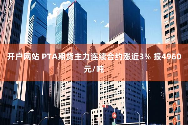 开户网站 PTA期货主力连续合约涨近3% 报4960元/吨