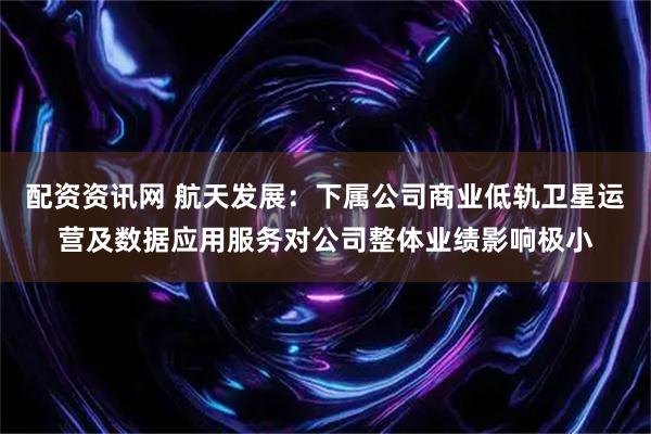 配资资讯网 航天发展：下属公司商业低轨卫星运营及数据应用服务对公司整体业绩影响极小