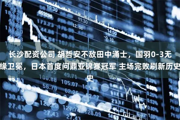 长沙配资公司 胡哲安不敌田中涌士，国羽0-3无缘卫冕，日本首度问鼎亚锦赛冠军 主场完败刷新历史