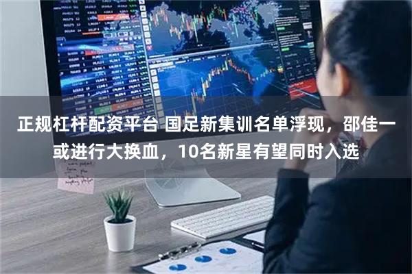 正规杠杆配资平台 国足新集训名单浮现，邵佳一或进行大换血，10名新星有望同时入选