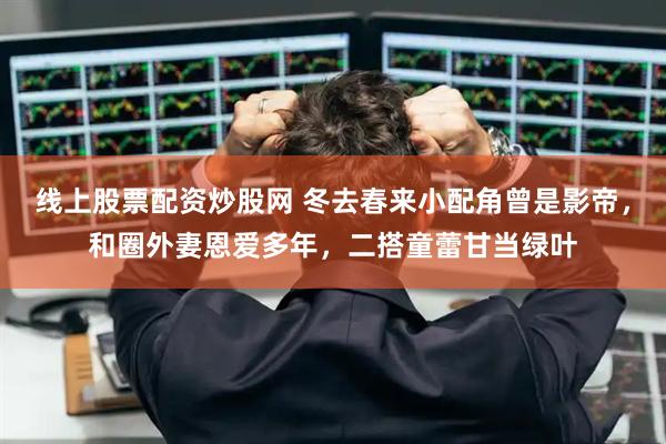线上股票配资炒股网 冬去春来小配角曾是影帝，和圈外妻恩爱多年，二搭童蕾甘当绿叶