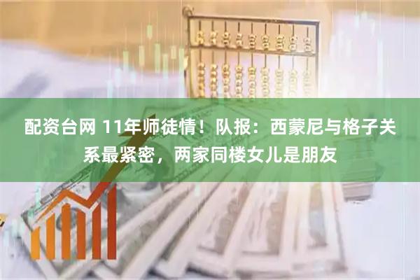 配资台网 11年师徒情！队报：西蒙尼与格子关系最紧密，两家同楼女儿是朋友