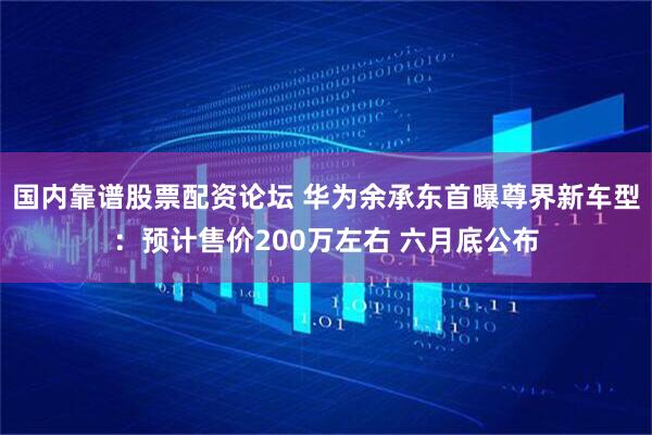 国内靠谱股票配资论坛 华为余承东首曝尊界新车型：预计售价200万左右 六月底公布