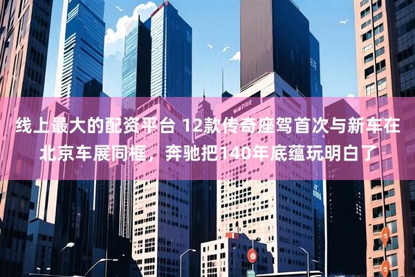 线上最大的配资平台 12款传奇座驾首次与新车在北京车展同框，奔驰把140年底蕴玩明白了