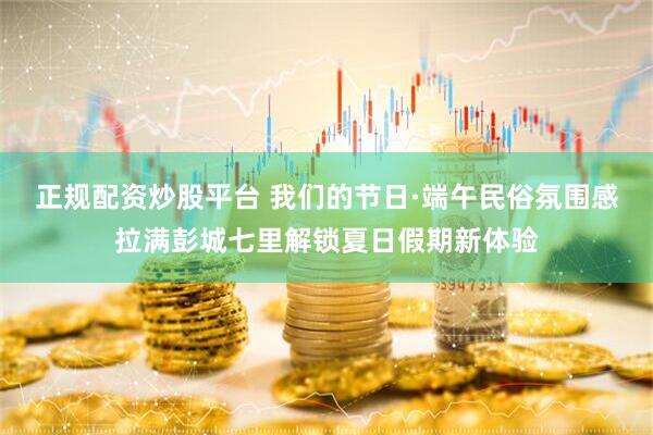 正规配资炒股平台 我们的节日·端午民俗氛围感拉满彭城七里解锁夏日假期新体验
