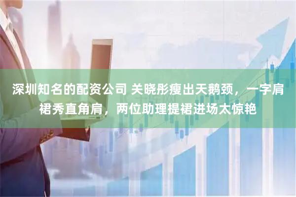 深圳知名的配资公司 关晓彤瘦出天鹅颈，一字肩裙秀直角肩，两位助理提裙进场太惊艳