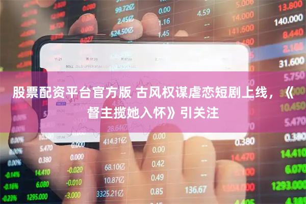 股票配资平台官方版 古风权谋虐恋短剧上线，《督主揽她入怀》引关注